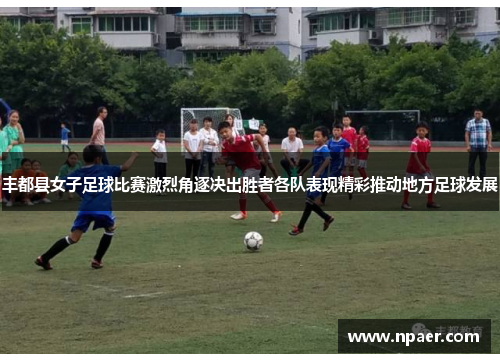 丰都县女子足球比赛激烈角逐决出胜者各队表现精彩推动地方足球发展