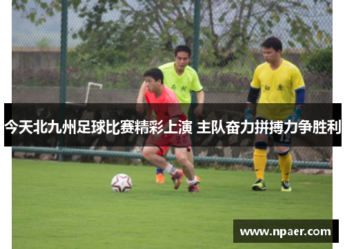 今天北九州足球比赛精彩上演 主队奋力拼搏力争胜利