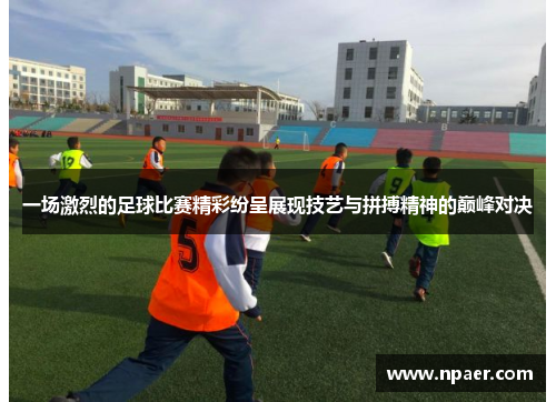 一场激烈的足球比赛精彩纷呈展现技艺与拼搏精神的巅峰对决