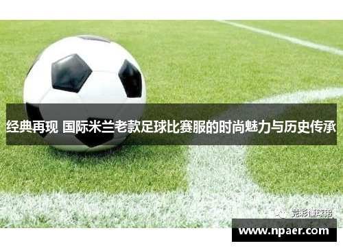 经典再现 国际米兰老款足球比赛服的时尚魅力与历史传承