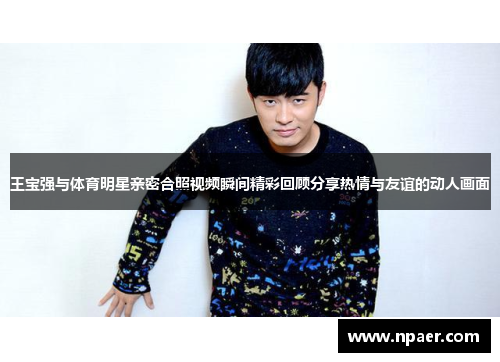 王宝强与体育明星亲密合照视频瞬间精彩回顾分享热情与友谊的动人画面